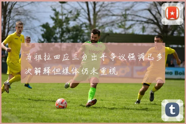 马祖拉回应三分出手争议强调已多次解释但媒体仍未重视