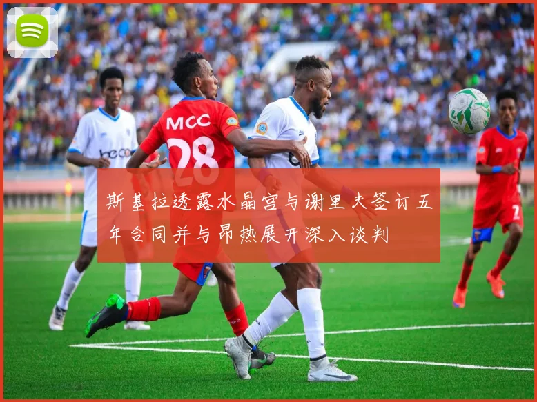 斯基拉透露水晶宫与谢里夫签订五年合同并与昂热展开深入谈判