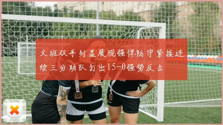 文班双手封盖展现强悍防守紧接连续三分助队打出15-0强势反击