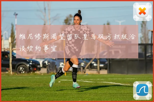 维尼修斯渴望留队皇马双方积极洽谈续约事宜