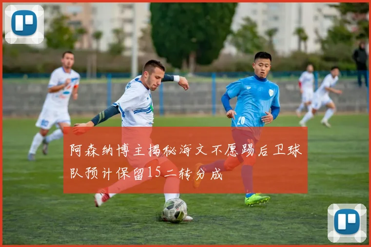 阿森纳博主揭秘海文不愿踢后卫球队预计保留15二转分成
