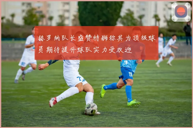 赫罗纳队长盛赞特狮称其为顶级球员期待提升球队实力受欢迎