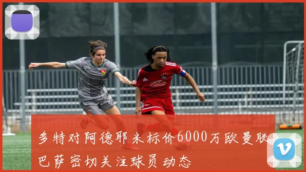 多特对阿德耶米标价6000万欧曼联巴萨密切关注球员动态