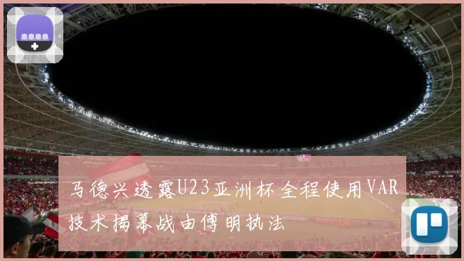 马德兴透露U23亚洲杯全程使用VAR技术揭幕战由傅明执法