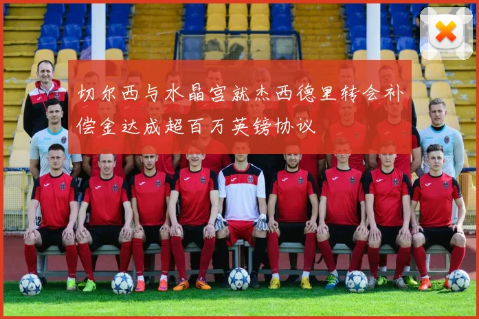 切尔西与水晶宫就杰西德里转会补偿金达成超百万英镑协议