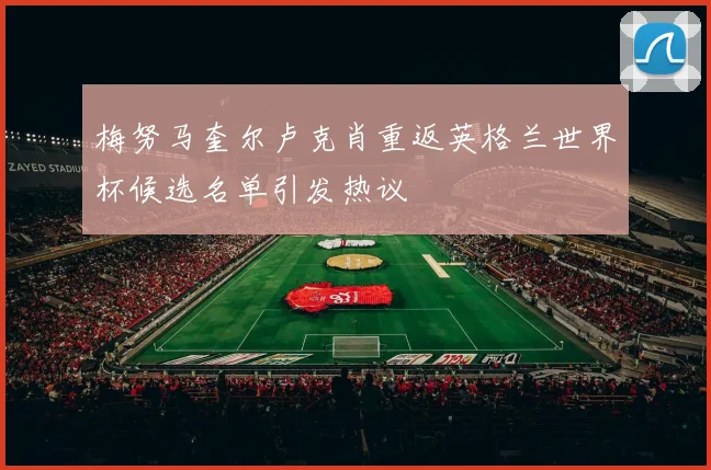 梅努马奎尔卢克肖重返英格兰世界杯候选名单引发热议