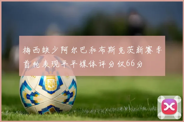 梅西缺少阿尔巴和布斯克茨新赛季首轮表现平平媒体评分仅66分