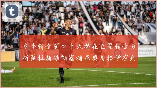 冬季转会窗口十大潜在巨星转会分析萨拉赫领衔塞梅尼奥与格伊在列