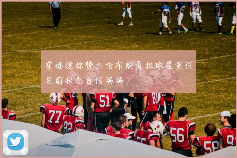 霍福德称赞杰伦布朗勇担球星重任目前状态自信满满