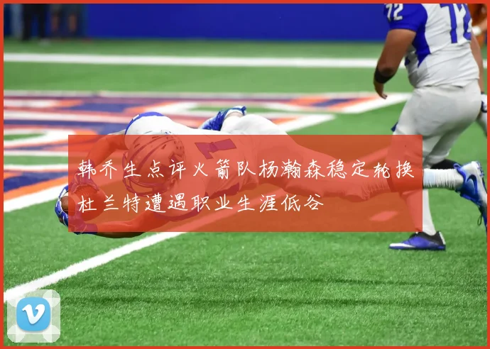 韩乔生点评火箭队杨瀚森稳定轮换杜兰特遭遇职业生涯低谷