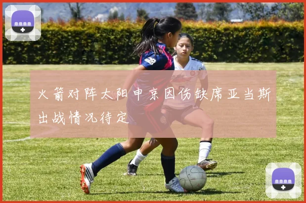 火箭对阵太阳申京因伤缺席亚当斯出战情况待定