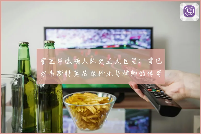 霍里评选湖人队史五大巨星：贾巴尔韦斯特奥尼尔科比与禅师的传奇之路