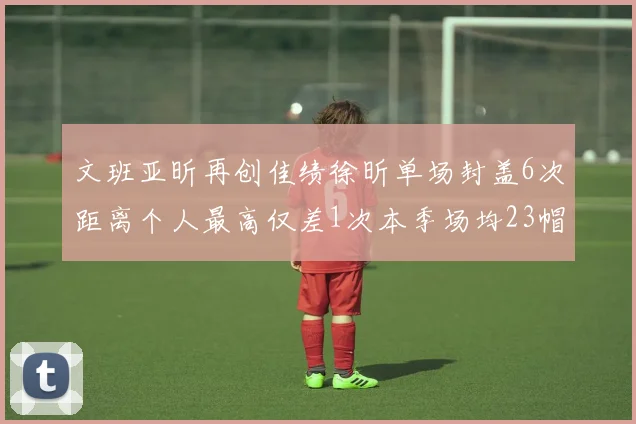 文班亚昕再创佳绩徐昕单场封盖6次距离个人最高仅差1次本季场均23帽领跑联盟
