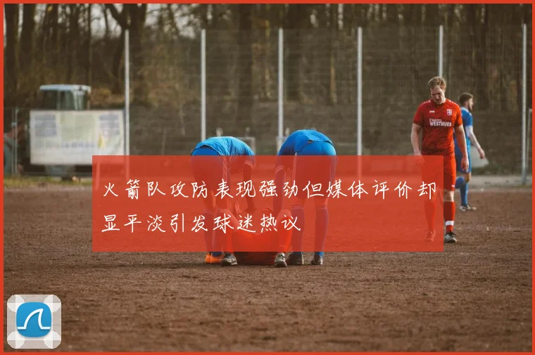 火箭队攻防表现强劲但媒体评价却显平淡引发球迷热议
