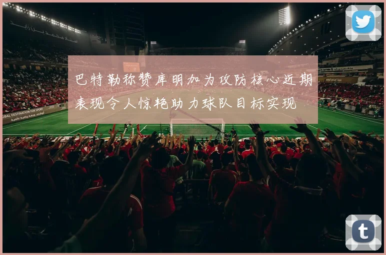巴特勒称赞库明加为攻防核心近期表现令人惊艳助力球队目标实现