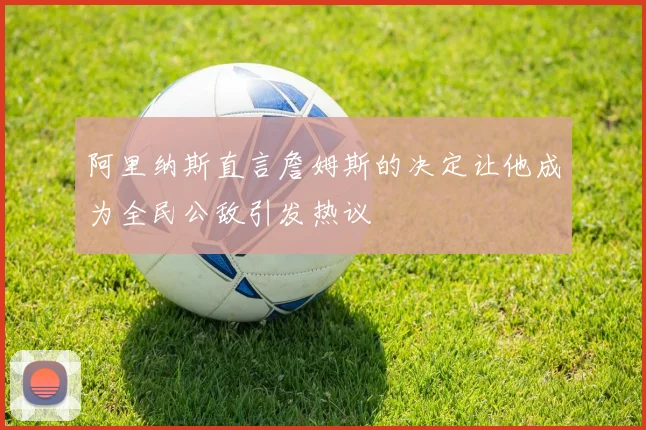 阿里纳斯直言詹姆斯的决定让他成为全民公敌引发热议