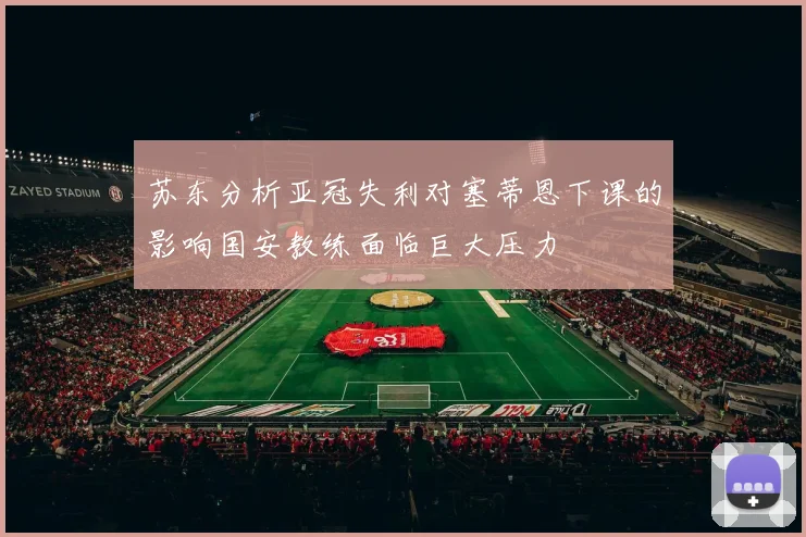 苏东分析亚冠失利对塞蒂恩下课的影响国安教练面临巨大压力