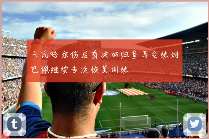 卡瓦哈尔伤后首次回归皇马合练姆巴佩继续专注恢复训练